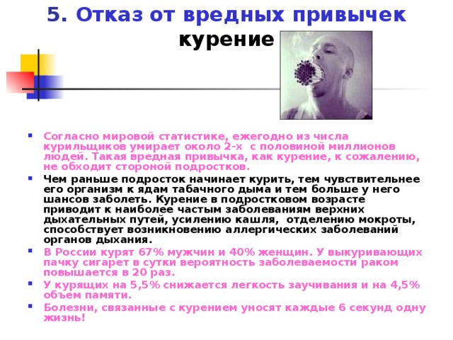 5. Отказ от вредных привычек  курение Согласно мировой статистике, ежегодно из числа курильщиков умирает около 2-х с половиной миллионов людей. Такая вредная привычка, как курение, к сожалению, не обходит стороной подростков. Чем раньше подросток начинает курить, тем чувствительнее его организм к ядам табачного дыма и тем больше у него шансов заболеть. Курение в подростковом возрасте приводит к наиболее частым заболеваниям верхних дыхательных путей, усилению кашля, отделению мокроты, способствует возникновению аллергических заболеваний органов дыхания. В России курят 67% мужчин и 40% женщин. У выкуривающих пачку сигарет в сутки вероятность заболеваемости раком повышается в 20 раз. У курящих на 5,5% снижается легкость заучивания и на 4,5% объем памяти. Болезни, связанные с курением уносят каждые 6 секунд одну жизнь! 