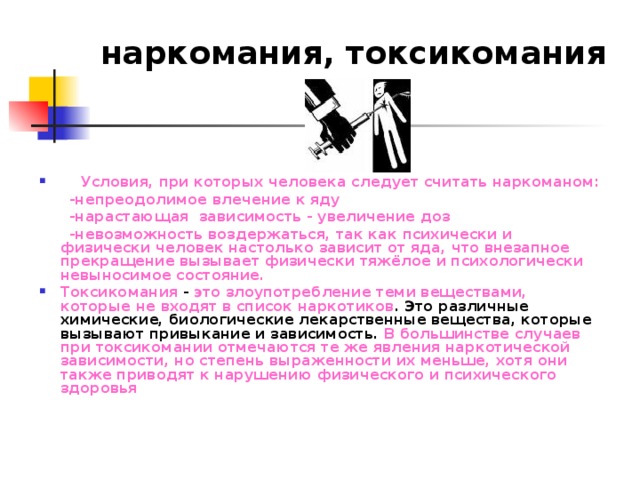 наркомания, токсикомания  Условия, при которых человека следует считать наркоманом:  -непреодолимое влечение к яду  -нарастающая зависимость - увеличение доз  -невозможность воздержаться, так как психически и физически человек настолько зависит от яда, что внезапное прекращение вызывает физически тяжёлое и психологически невыносимое состояние. Токсикомания - это злоупотребление теми веществами, которые не входят в список наркотиков . Это различные химические, биологические лекарственные вещества, которые вызывают привыкание и зависимость. В большинстве случаев при токсикомании отмечаются те же явления наркотической зависимости, но степень выраженности их меньше, хотя они также приводят к нарушению физического и психического здоровья   