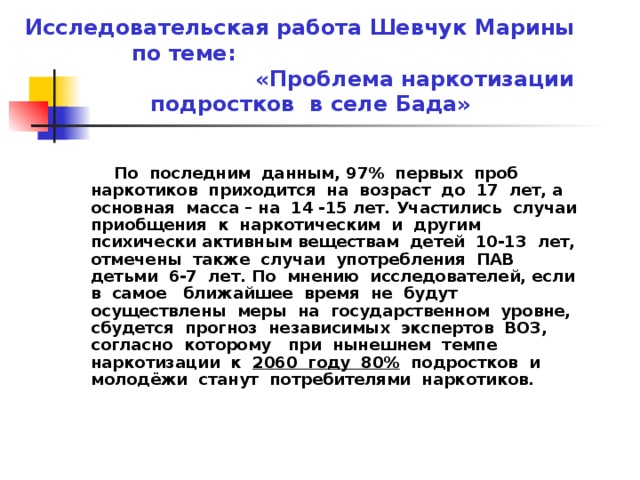 Исследовательская работа Шевчук Марины по теме: «Проблема наркотизации подростков в селе Бада»  По последним данным, 97% первых проб наркотиков приходится на возраст до 17 лет, а основная масса – на 14 -15 лет. Участились случаи приобщения к наркотическим и другим психически активным веществам детей 10-13 лет, отмечены также случаи употребления ПАВ детьми 6-7 лет. По мнению исследователей, если в самое ближайшее время не будут осуществлены меры на государственном уровне, сбудется прогноз независимых экспертов ВОЗ, согласно которому при нынешнем темпе наркотизации к 2060 году 80% подростков и молодёжи станут потребителями наркотиков. 