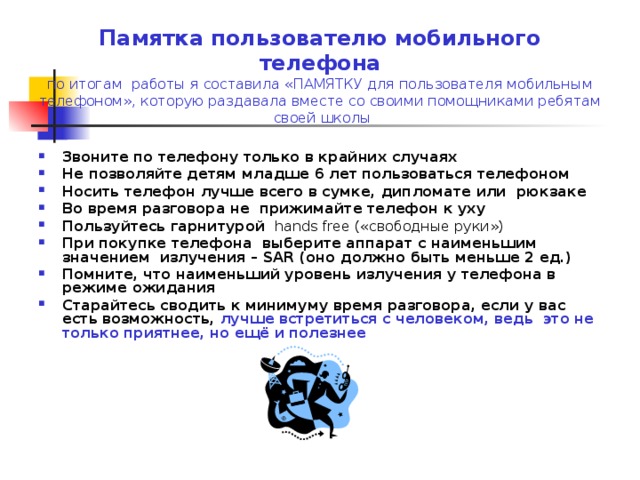 Памятка пользователю мобильного телефона  по итогам работы я составила «ПАМЯТКУ для пользователя мобильным телефоном», которую раздавала вместе со своими помощниками ребятам своей школы Звоните по телефону только в крайних случаях Не позволяйте детям младше 6 лет пользоваться телефоном Носить телефон лучше всего в сумке, дипломате или рюкзаке Во время разговора не прижимайте телефон к уху Пользуйтесь гарнитурой hands free («свободные руки»)  При покупке телефона выберите аппарат с наименьшим значением излучения – SAR (оно должно быть меньше 2 ед.) Помните, что наименьший уровень излучения у телефона в режиме ожидания Старайтесь сводить к минимуму время разговора, если у вас есть возможность, лучше встретиться с человеком, ведь это не только приятнее, но ещё и полезнее  