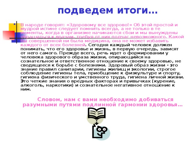 подведем итоги… В народе говорят: «Здоровому все здорово!» Об этой простой и мудрой истине следует помнить всегда, а не только в те моменты, когда в организме начинаются сбои и мы вынуждены обращаться к врачам, требуя от них подчас невозможного. Какой бы совершенной ни была медицина, она не может избавить каждого от всех болезней . Сегодня каждый человек должен понимать, что его здоровье и жизнь, в первую очередь, зависят от него самого. Прежде всего, речь идет о формировании у человека здорового образа жизни, опирающийся на сознательное и ответственное отношение к своему здоровью, не сводящееся к борьбе с болезнями. Здоровый образ жизни - это знание правил санитарии, гигиены жилищ и экологии, строгое соблюдение гигиены тела, приобщение к физкультуре и спорту, гигиена физического и умственного труда, гигиена личной жизни. Это четкие знания о вредных факторах и привычках (курение, алкоголь, наркотики) и сознательное негативное отношение к ним.    Словом, нам с вами необходимо добиваться разумными путями подлинной гармонии здоровья… 