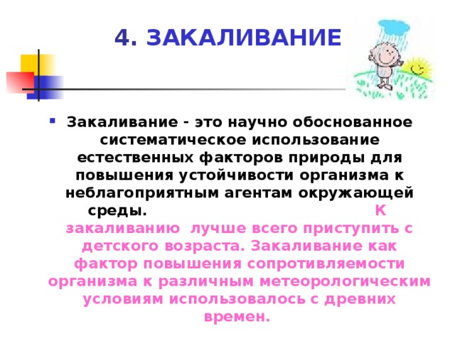 4. ЗАКАЛИВАНИЕ Закаливание - это научно обоснованное систематическое использование естественных факторов природы для повышения устойчивости организма к неблагоприятным агентам окружающей среды. К закаливанию лучше всего приступить с детского возраста. Закаливание как фактор повышения сопротивляемости организма к различным метеорологическим условиям использовалось с древних времен.   