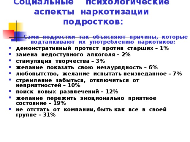 Социальные психологические аспекты наркотизации подростков:  Сами подростки так объясняют причины, которые подталкивают их употреблению наркотиков: демонстративный протест против старших – 1% замена недоступного алкоголя – 2% стимуляция творчества – 3% желание показать свою незаурядность – 6% любопытство, желание испытать неизведанное – 7% стремление забыться, отключиться от неприятностей – 10% поиск новых развлечений – 12% желание пережить эмоционально приятное состояние – 19% не отстать от компании, быть как все в своей группе – 31%  