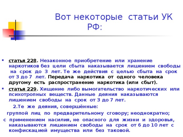  Вот некоторые статьи УК РФ: статья 228 . Незаконное приобретение или хранение наркотиков без цели сбыта наказывается лишением свободы на срок до 3 лет. Те же действия с целью сбыта на срок от 3 до 7 лет. Передача наркотика от одного человека другому есть распространение наркотика (или сбыт). статья 229 . Хищение либо вымогательство наркотических или психотропных веществ. Данные деяния наказываются лишением свободы на срок от 3 до 7 лет.  2.Те же деяния, совершённые:  группой лиц по предварительному сговору; неоднократно;  с применением насилия, не опасного для жизни и здоровья, наказываются лишением свободы на срок от 6 до 10 лет с конфискацией имущества или без таковой. 