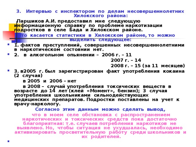  3. Интервью с инспектором по делам несовершеннолетних Хилокского района:  Паршиков А.И. предоставил мне следующую информационную справку по проблеме наркотизации подростков в селе Бада и Хилокском районе. Что касается статистики в Хилокском районе, то можно выделить следующее: 1. фактов преступлений, совершенных несовершеннолетними в наркотическом состоянии нет. 2. в алкогольном опьянении – 2006 г. – 11  2007 г. – 14  2008 г. – 15 (за 11 месяцев) 3. в2005 г. был зарегистрирован факт употребления кокаина (2 случая)  в 2005 и 2006 – нет  в 2008 – случай употребления токсических веществ в возрасте до 14 лет (клей «Момент», бензин); 3 случая употребления школьниками сильнодействующих медицинских препаратов. Подростки поставлены на учет к врачу-наркологу.  Согласно этим данным можно сделать вывод,  что в моем селе обстановка с распространением наркотических и токсических средств пока достаточно благоприятная: т.е. случаев потребления наркотиков не выявлено. Но, чтобы ситуация не ухудшалась, необходимо активизировать просветительную работу среди школьников и их родителей. 