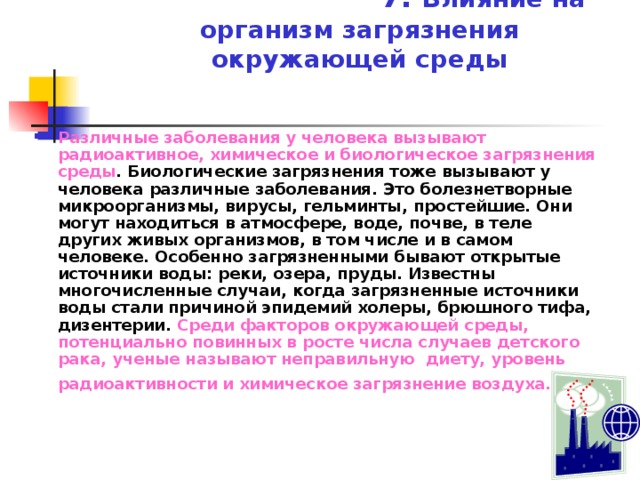  7. Влияние на организм загрязнения окружающей среды Различные заболевания у человека вызывают  радиоактивное, химическое и биологическое загрязнения среды . Биологические загрязнения тоже вызывают у человека различные заболевания. Это болезнетворные микроорганизмы, вирусы, гельминты, простейшие. Они могут находиться в атмосфере, воде, почве, в теле других живых организмов, в том числе и в самом человеке. Особенно загрязненными бывают открытые источники воды: реки, озера, пруды. Известны многочисленные случаи, когда загрязненные источники воды стали причиной эпидемий холеры, брюшного тифа, дизентерии. Среди факторов окружающей среды, потенциально повинных в росте числа случаев детского рака, ученые называют неправильную диету, уровень радиоактивности и химическое загрязнение воздуха.  