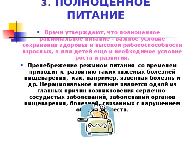 3 ПОЛНОЦЕННОЕ ПИТАНИЕ Врачи утверждают, что полноценное рациональное питание - важное условие сохранения здоровья и высокой работоспособности взрослых, а для детей еще и необходимое условие роста и развития. Пренебрежение режимом питания со временем приводит к развитию таких тяжелых болезней пищеварения, как, например, язвенная болезнь и др. Нерациональное питание является одной из главных причин возникновения сердечно-сосудистых заболеваний, заболеваний органов пищеварения, болезней, связанных с нарушением обмена веществ. 