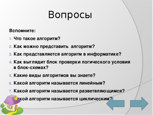 Вопросы Вспомните: Что такое алгоритм? Как можно представить алгоритм? Как представляется алгоритм в информатике? Как выглядит блок проверки логического условия в блок-схемах? Какие виды алгоритмов вы знаете? Какой алгоритм называется линейным? Какой алгоритм называется разветвляющимся? Какой алгоритм называется циклическим? 