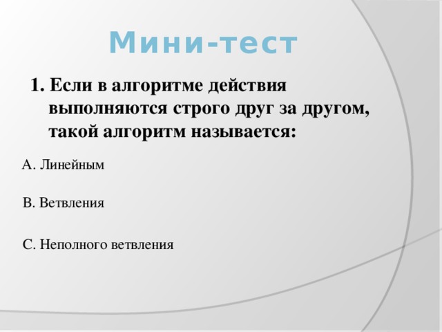 Мини-тест 1. Если в алгоритме действия выполняются строго друг за другом, такой алгоритм называется: А. Линейным В. Ветвления С. Неполного ветвления 