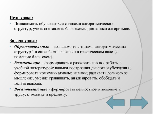 Цель урока: Познакомить обучающихся с типами алгоритмических структур, учить составлять блок-схемы для записи алгоритмов.  Задачи урока: Образовательные  – познакомить с типами алгоритмических структур “ и способами их записи в графическом виде (с помощью блок-схем). Развивающие  – формировать и развивать навыки работы с учебной литературой; навыки построения диалога и убеждения; формировать коммуникативные навыки; развивать логическое мышление, умение сравнивать, анализировать, обобщать и делать выводы. Воспитывающие - формировать ценностное отношение к труду, к технике и предмету. 