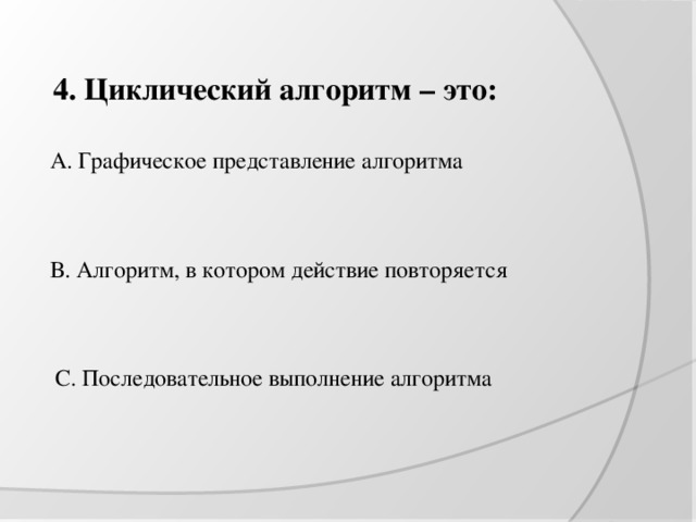 4. Циклический алгоритм – это: А. Графическое представление алгоритма В. Алгоритм, в котором действие повторяется С. Последовательное выполнение алгоритма 