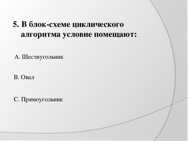 5. В блок-схеме циклического алгоритма условие помещают: А. Шестиугольник В. Овал С. Прямоугольник 