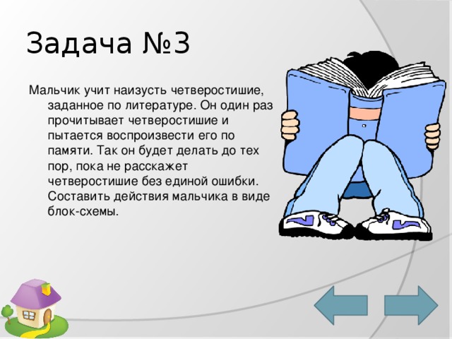 Задача №3 Мальчик учит наизусть четверостишие, заданное по литературе. Он один раз прочитывает четверостишие и пытается воспроизвести его по памяти. Так он будет делать до тех пор, пока не расскажет четверостишие без единой ошибки. Составить действия мальчика в виде блок-схемы. 