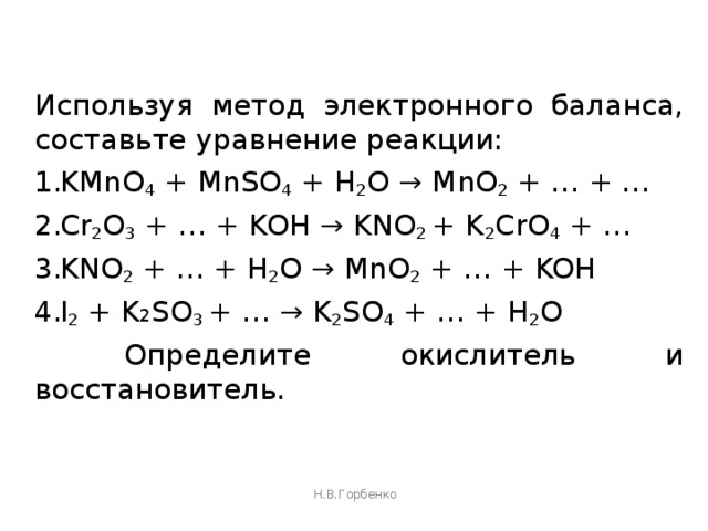 Используя метод электронного баланса, составьте уравнение реакции: KMnO 4 + MnSO 4 + H 2 O → MnO 2 + … + … Cr 2 O 3 + … + KOH → KNO 2 + K 2 CrO 4 + … KNO 2 + … + H 2 O → MnO 2 + … + KOH I 2 + K 2 SO 3 + … → K 2 SO 4 + … + H 2 O  Определите окислитель и восстановитель. Н.В.Горбенко 