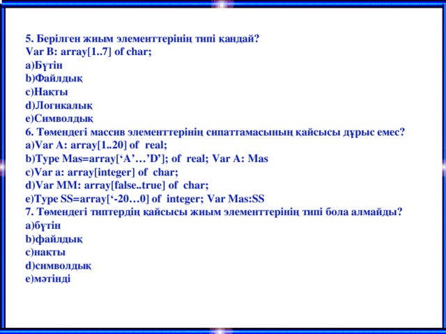 5. Берілген жиым элементтерінің типі қандай? Var B: array[1..7] of char; Бүтін Файлдық Нақты Логикалық Символдық 6. Төмендегі массив элементтерінің сипаттамасының қайсысы дұрыс емес? Var A: array[1..20] of real; Type Mas=array[‘A’…’D’]; of real; Var A: Mas Var a: array[integer] of char; Var MM: array[false..true] of char; Type SS=array[‘-20…0] of integer; Var Mas:SS 7. Төмендегі типтердің қайсысы жиым элементтерінің типі бола алмайды? бүтін файлдық нақты символдық мәтінді  