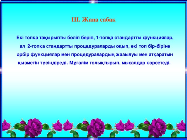  ІІІ. Жаңа сабақ  Екі топқа тақырыпты бөліп беріп, 1-топқа стандартты функциялар, ал 2-топқа стандартты процедураларды оқып, екі топ бір-біріне әрбір функциялар мен процедуралардың жазылуы мен атқаратын қызметін түсіндіреді. Мұғалім толықтырып, мысалдар көрсетеді.  