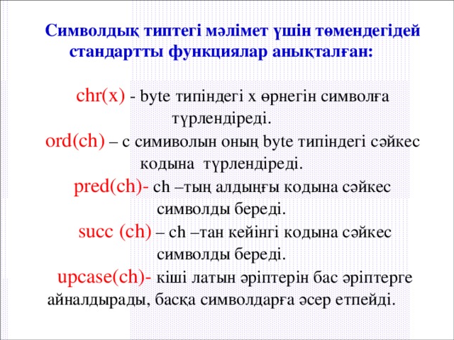 Символдық типтегі мәлімет үшін төмендегідей стандартты функциялар анықталған:  chr(x) - byte типіндегі х өрнегін символға түрлендіреді. ord(ch) – с симиволын оның byte типіндегі сәйкес кодына түрлендіреді. pred(ch)- ch –тың алдыңғы кодына сәйкес символды береді.  succ (ch) – ch –тан кейінгі кодына сәйкес символды береді.  upcase(ch)- кіші латын әріптерін бас әріптерге айналдырады, басқа символдарға әсер етпейді. 