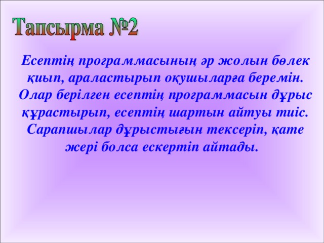 Есептің программасының әр жолын бөлек қиып, араластырып оқушыларға беремін. Олар берілген есептің программасын дұрыс құрастырып, есептің шартын айтуы тиіс. Сарапшылар дұрыстығын тексеріп, қате жері болса ескертіп айтады. 