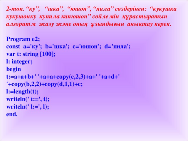2-топ. “ку”, “шка”, “юшон”, “пила” сөздерінен: “кукушка кукушонку купила капюшон” сөйлемін құрастыратын алгоритм жазу және оның ұзындығын анықтау керек.   Program e 2 ; const a=' ку '; b=' шка '; c=' юшон '; d=' пила '; var t: string [100]; l: integer; begin t:=a+a+b+' '+a+a+copy(c,2,3)+a+' '+a+d+' '+copy(b,2,2)+copy(d,1,1)+c; l:=length(t); writeln(' t:=', t); writeln(' l:=', l); end.  