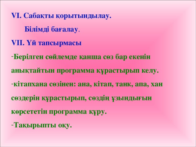 VІ. Сабақты қорытындылау.  Білімді бағалау . VIІ. Үй тапсырмасы Берілген сөйлемде қанша сөз бар екенін анықтайтын программа құрастырып келу. кітапхана сөзінен: ана, кітап, танк, апа, хан сөздерін құрастырып, сөздің ұзындығын көрсететін программа құру. Тақырыпты оқу.  