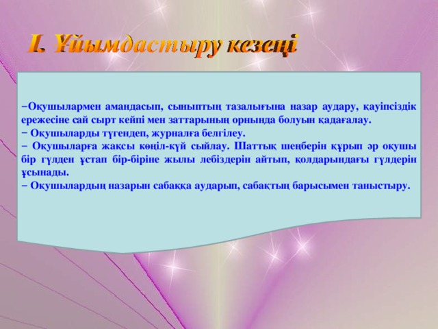 Оқушылармен амандасып, сыныптың тазалығына назар аудару, қауіпсіздік ережесіне сай сырт кейпі мен заттарының орнында болуын қадағалау.  Оқушыларды түгендеп, журналға белгілеу.  Оқушыларға жақсы көңіл-күй сыйлау. Шаттық шеңберін құрып әр оқушы бір гүлден ұстап бір-біріне жылы лебіздерін айтып, қолдарындағы гүлдерін ұсынады.  Оқушылардың назарын сабаққа аударып, сабақтың барысымен таныстыру. 