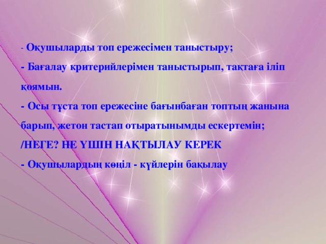 - Оқушыларды топ ережесімен таныстыру; - Бағалау критерийлерімен таныстырып, тақтаға іліп қоямын. - Осы тұста топ ережесіне бағынбаған топтың жанына барып, жетон тастап отыратынымды ескертемін; /НЕГЕ? НЕ ҮШІН НАҚТЫЛАУ КЕРЕК - Оқушылардың көңіл - күйлерін бақылау 