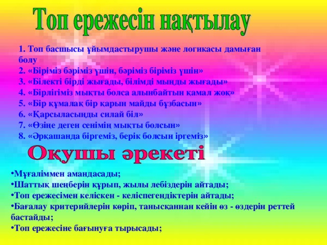 1. Топ басшысы ұйымдастырушы және логикасы дамыған болу 2. « Біріміз бәріміз үшін, бәріміз біріміз үшін » 3. « Білекті бірді жығады, білімді мыңды жығады » 4. « Бірлігіміз мықты болса алынбайтын қамал жоқ » 5. « Бір құмалақ бір қарын майды бұзбасын » 6. « Қарсыласыңды силай біл » 7. « Өзіңе деген сенімің мықты болсын » 8. « Әрқашанда біргеміз, берік болсын іргеміз » Мұғаліммен амандасады; Шаттық шеңберін құрып, жылы лебіздерін айтады; Топ ережесімен келіскен - келіспегендіктерін айтады; Бағалау критерийлерін көріп, танысқаннан кейін өз - өздерін реттей бастайды; Топ ережесіне бағынуға тырысады; 