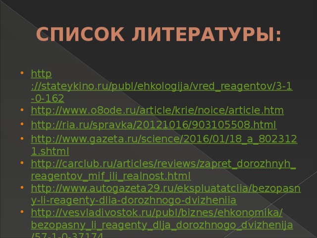 СПИСОК ЛИТЕРАТУРЫ: http ://stateykino.ru/publ/ehkologija/vred_reagentov/3-1-0-162 http :// www . o 8 ode . ru / article / krie / noice / article . htm http://ria.ru/spravka/20121016/903105508.html http://www.gazeta.ru/science/2016/01/18_a_8023121.shtml http://carclub.ru/articles/reviews/zapret_dorozhnyh_reagentov_mif_ili_realnost.html http://www.autogazeta29.ru/ekspluatatciia/bezopasny-li-reagenty-dlia-dorozhnogo-dvizheniia http :// vesvladivostok . ru / publ / biznes / ehkonomika / bezopasny _ li _ reagenty _ dlja _ dorozhnogo _ dvizhenija /57-1-0-37174 http ://150 gimnasium . ru / child / project /008/ site 5. html 