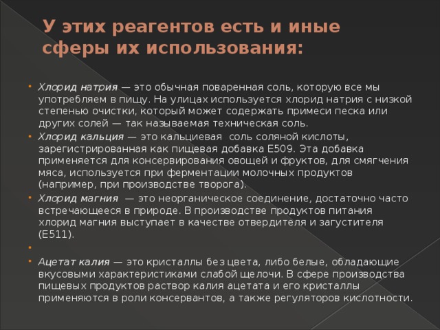 У этих реагентов есть и иные сферы их использования:   Хлорид натрия — это обычная поваренная соль, которую все мы употребляем в пищу. На улицах используется хлорид натрия с низкой степенью очистки, который может содержать примеси песка или других солей — так называемая техническая соль. Хлорид кальция — это кальциевая соль соляной кислоты, зарегистрированная как пищевая добавка Е509. Эта добавка применяется для консервирования овощей и фруктов, для смягчения мяса, используется при ферментации молочных продуктов (например, при производстве творога). Хлорид магния — это неорганическое соединение, достаточно часто встречающееся в природе. В производстве продуктов питания хлорид магния выступает в качестве отвердителя и загустителя (Е511).   Ацетат калия — это кристаллы без цвета, либо белые, обладающие вкусовыми характеристиками слабой щелочи. В сфере производства пищевых продуктов раствор калия ацетата и его кристаллы применяются в роли консервантов, а также регуляторов кислотности. 