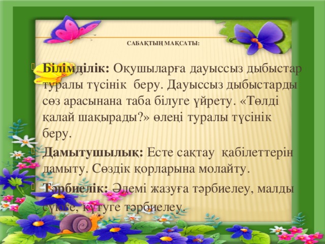   Сабақтың мақсаты:   Білімділік: Оқушыларға дауыссыз дыбыстар туралы түсінік беру. Дауыссыз дыбыстарды сөз арасынана таба білуге үйрету. «Төлді қалай шақырады?» өлеңі туралы түсінік беру. Дамытушылық: Есте сақтау қабілеттерін дамыту. Сөздік қорларына молайту. Тәрбиелік: Әдемі жазуға тәрбиелеу, малды сүюге, күтуге тәрбиелеу.   