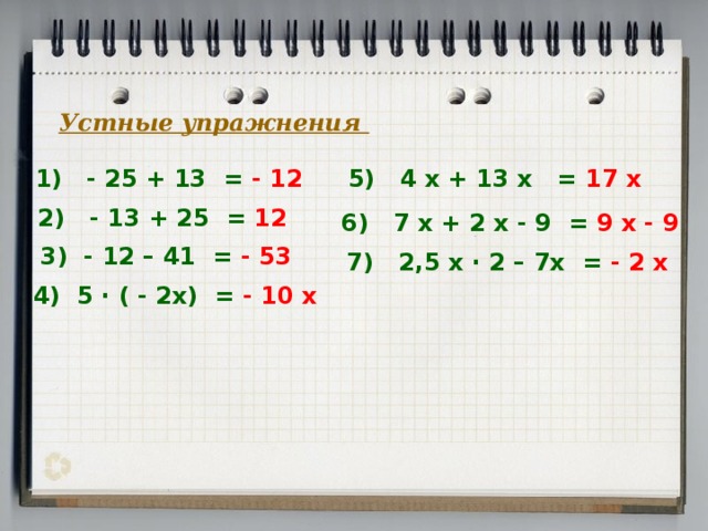 Устные упражнения 1) - 25 + 13 = - 12 5) 4 х + 13 х = 17 х 2) - 13 + 25 =  12 6) 7 х + 2 х - 9 = 9 х - 9 3) - 12 – 41 = - 53 7) 2,5 х · 2 – 7х = - 2 х 4) 5 · ( - 2х) = - 10 х