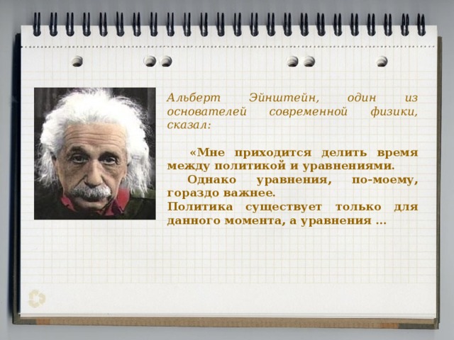 Альберт Эйнштейн, один из основателей современной физики, сказал:  «Мне приходится делить время между политикой и уравнениями.  Однако уравнения, по-моему, гораздо важнее. Политика существует только для данного момента, а уравнения …