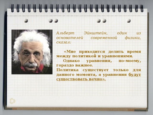 Альберт Эйнштейн, один из основателей современной физики, сказал:  «Мне приходится делить время между политикой и уравнениями.  Однако уравнения, по-моему, гораздо важнее. Политика существует только для данного момента, а уравнения будут существовать вечно».