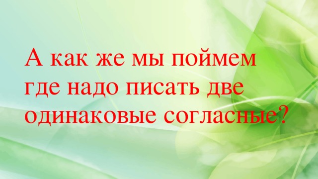 А как же мы поймем где надо писать две одинаковые согласные? 