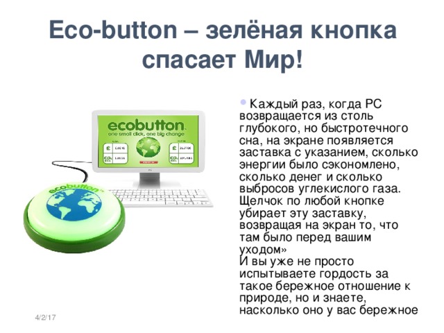 Eco-button – зелёная кнопка спасает Мир!   Каждый раз, когда PC возвращается из столь глубокого, но быстротечного сна, на экране появляется заставка с указанием, сколько энергии было сэкономлено, сколько денег и сколько выбросов углекислого газа.   Щелчок по любой кнопке убирает эту заставку, возвращая на экран то, что там было перед вашим уходом»  И вы уже не просто испытываете гордость за такое бережное отношение к природе, но и знаете, насколько оно у вас бережное 4/2/17  