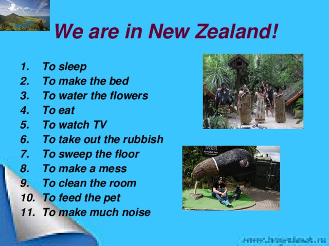 We are in New Zealand! To sleep To make the bed To water the flowers To eat To watch TV To take out the rubbish To sweep the floor To make a mess To clean the room To feed the pet To make much noise  