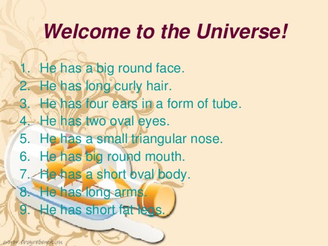 Welcome to the Universe! He has a big round face. He has long curly hair. He has four ears in a form of tube. He has two oval eyes. He has a small triangular nose. He has big round mouth. He has a short oval body. He has long arms. He has short fat legs. 