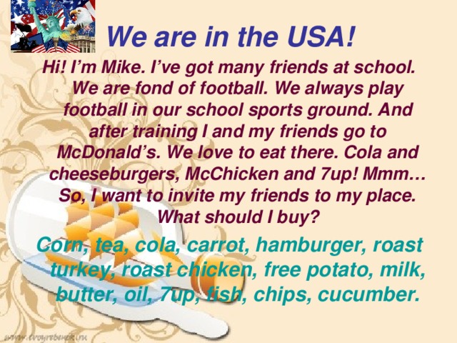 We are in the USA! Hi! I’m Mike. I’ve got many friends at school. We are fond of football. We always play football in our school sports ground. And after training I and my friends go to McDonald’s. We love to eat there. Cola and cheeseburgers, McChicken and 7up! Mmm… So, I want to invite my friends to my place. What should I buy? Corn, tea, cola, carrot, hamburger, roast turkey, roast chicken, free potato, milk, butter, oil, 7up, fish, chips, cucumber. 