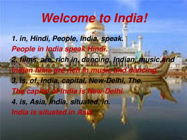 Welcome to India! 1. in, Hindi, People, India, speak. People in India speak Hindi. 2. films, are, rich in, dancing, Indian, music,and Indian films are rich in music and dancing. 3. is, of, India, capital, New-Delhi, The. The capital of India is New-Delhi. 4. is, Asia, India, situated, in. India is situated in Asia. 
