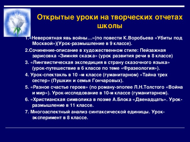Открытые уроки на творческих отчетах школы 1.«Невероятная явь войны…»(по повести К.Воробьева «Убиты под Москвой»)(Урок-размышление в 9 классе). 2.Сочинение-описание в художественном стиле: Пейзажная зарисовка «Зимняя сказка» (урок развития речи в 8 классе) 3. «Лингвистическая экспедиция в страну сказочного языка» (урок-путешествие в 6 классе по теме «Фразеология»). 4. Урок-спектакль в 10 –м классе (гуманитарном) «Тайна трех сестер» (Пушкин и семья Гончаровых). 5. «Разное счастье героев» (по роману-эпопее Л.Н.Толстого «Война и мир»). Урок-исследование в 10-м классе (гуманитарном). 6. «Христианская символика в поэме А.Блока «Двенадцать». Урок-размышление в 11 классе. 7. Многоаспектный анализ синтаксической единицы. Урок-эксперимент в 8 классе. 