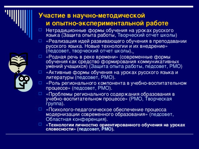Участие в научно-методической  и опытно-экспериментальной работе   Нетрадиционные формы обучения на уроках русского языка (Защита опыта работы, Творческий отчет школы ) «Реализация идей развивающего обучения в преподавании русского языка. Новые технологии и их внедрение» ( педсовет, творческий отчет школы ).  «Родная речь в реке времени» (современные формы обучения как средство формирования коммуникативных умений учащихся) ( Защита опыта работы, педсовет, РМО ) «Активные формы обучения на уроках русского языка и литературы ( педсовет, РМО ). «Роль регионального компонента в учебно-воспитательном процессе» ( педсовет, РМО ). «Проблемы регионального содержания образования в учебно-воспитательном процессе» ( РМО, Творческая группа ). «Психолого-педагогическое обеспечение процесса модернизации современного образования» ( педсовет, Областная конференция ). «Технологии личностно ориентированного обучения на уроках словесности» ( педсовет, РМО ).  