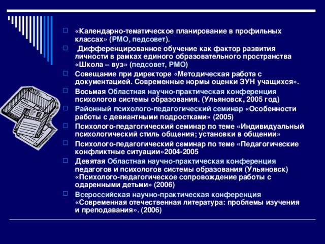 «Календарно-тематическое планирование в профильных классах» ( РМО, педсовет ).  Дифференцированное обучение как фактор развития личности в рамках единого образовательного пространства «Школа – вуз» ( педсовет, РМО ) Совещание при директоре «Методическая работа с документацией. Современные нормы оценки ЗУН учащихся». Восьмая Областная научно-практическая конференция психологов системы образования. (Ульяновск, 2005 год) Районный психолого-педагогический семинар «Особенности работы с девиантными подростками» (2005) Психолого-педагогический семинар по теме «Индивидуальный психологический стиль общения; установки в общении» Психолого-педагогический семинар по теме «Педагогические конфликтные ситуации»2004-2005 Девятая Областная научно-практическая конференция педагогов и психологов системы образования (Ульяновск) «Психолого-педагогическое сопровождение работы с одаренными детьми» (2006) Всероссийская научно-практическая конференция «Современная отечественная литература: проблемы изучения и преподавания». (2006)  