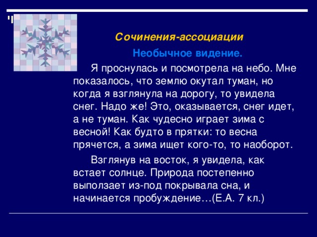    Сочинения-ассоциации      Необычное видение.  Я проснулась и посмотрела на небо. Мне показалось, что землю окутал туман, но когда я взглянула на дорогу, то увидела снег. Надо же! Это, оказывается, снег идет, а не туман. Как чудесно играет зима с весной! Как будто в прятки: то весна прячется, а зима ищет кого-то, то наоборот.  Взглянув на восток, я увидела, как встает солнце. Природа постепенно выползает из-под покрывала сна, и начинается пробуждение…(Е.А. 7 кл.) 