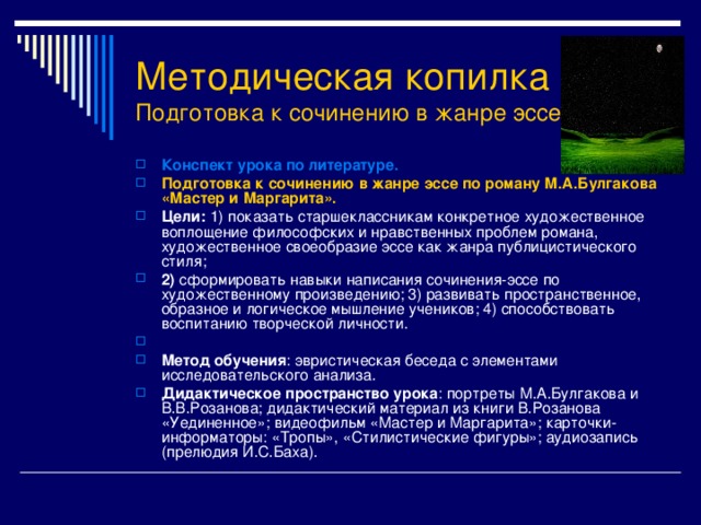 Методическая копилка  Подготовка к сочинению в жанре эссе Конспект урока по литературе. Подготовка к сочинению в жанре эссе по роману М.А.Булгакова «Мастер и Маргарита». Цели: 1) показать старшеклассникам конкретное художественное воплощение философских и нравственных проблем романа, художественное своеобразие эссе как жанра публицистического стиля; 2) сформировать навыки написания сочинения-эссе по художественному произведению; 3) развивать пространственное, образное и логическое мышление учеников; 4) способствовать воспитанию творческой личности.  Метод обучения : эвристическая беседа с элементами исследовательского анализа. Дидактическое пространство урока : портреты М.А.Булгакова и В.В.Розанова; дидактический материал из книги В.Розанова «Уединенное»; видеофильм «Мастер и Маргарита»; карточки-информаторы: «Тропы», «Стилистические фигуры»; аудиозапись (прелюдия И.С.Баха). 