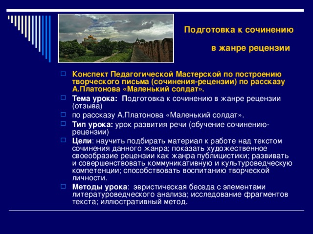  Подготовка к сочинению в жанре рецензии  Конспект Педагогической Мастерской по построению творческого письма (сочинения-рецензии) по рассказу А.Платонова «Маленький солдат». Тема урока: П одготовка к сочинению в жанре рецензии (отзыва) по рассказу А.Платонова «Маленький солдат». Тип урока: урок развития речи (обучение сочинению-рецензии) Цели : научить подбирать материал к работе над текстом сочинения данного жанра; показать художественное своеобразие рецензии как жанра публицистики; развивать и совершенствовать коммуникативную и культуроведческую компетенции; способствовать воспитанию творческой личности. Методы урока : эвристическая беседа с элементами литературоведческого анализа; исследование фрагментов текста; иллюстративный метод. 
