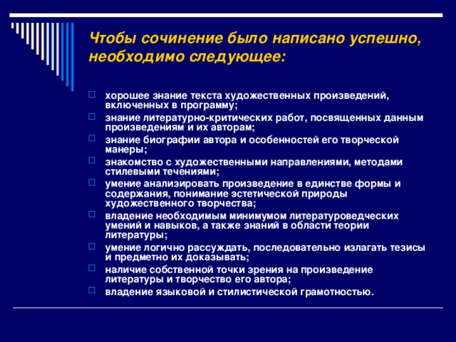 Чтобы сочинение было написано успешно, необходимо следующее:    хорошее знание текста художественных произведений, включенных в программу; знание литературно-критических работ, посвященных данным произведениям и их авторам; знание биографии автора и особенностей его творческой манеры; знакомство с художественными направлениями, методами стилевыми течениями; умение анализировать произведение в единстве формы и содержания, понимание эстетической природы художественного творчества; владение необходимым минимумом литературоведческих умений и навыков, а также знаний в области теории литературы; умение логично рассуждать, последовательно излагать тезисы и предметно их доказывать; наличие собственной точки зрения на произведение литературы и творчество его автора; владение языковой и стилистической грамотностью.  