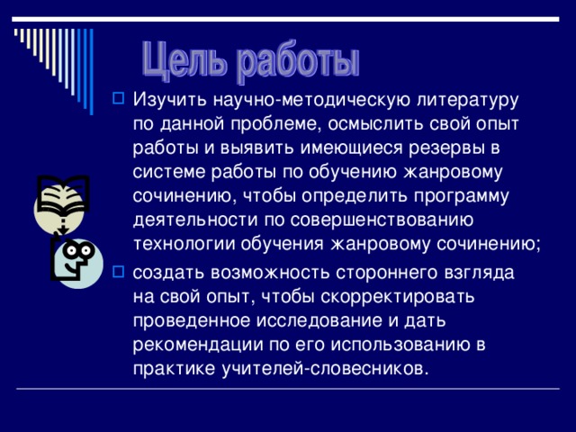 Изучить научно-методическую литературу по данной проблеме, осмыслить свой опыт работы и выявить имеющиеся резервы в системе работы по обучению жанровому сочинению, чтобы определить программу деятельности по совершенствованию технологии обучения жанровому сочинению; создать возможность стороннего взгляда на свой опыт, чтобы скорректировать проведенное исследование и дать рекомендации по его использованию в практике учителей-словесников. 
