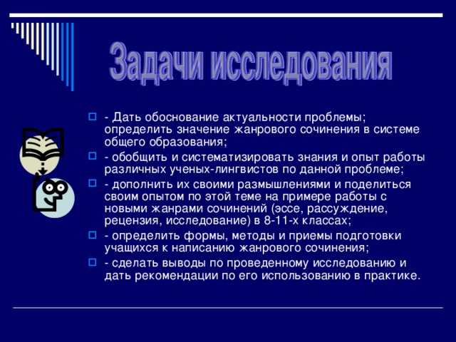 - Дать обоснование актуальности проблемы; определить значение жанрового сочинения в системе общего образования; - обобщить и систематизировать знания и опыт работы различных ученых-лингвистов по данной проблеме; - дополнить их своими размышлениями и поделиться своим опытом по этой теме на примере работы с новыми жанрами сочинений (эссе, рассуждение, рецензия, исследование) в 8-11-х классах; - определить формы, методы и приемы подготовки учащихся к написанию жанрового сочинения; - сделать выводы по проведенному исследованию и дать рекомендации по его использованию в практике.  