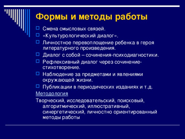 Формы и методы работы Смена смысловых связей. «Культурологический диалог». Личностное перевоплощение ребенка в героя литературного произведения. Диалог с собой – сочинения-психодиагностики. Рефлексивный диалог через сочинение-стихотворение. Наблюдение за предметами и явлениями окружающей жизни. Публикации в периодических изданиях и т.д. Методология Творческий, исследовательский, поисковый, алгоритмический, иллюстративный, синергетический, личностно ориентированный методы работы 