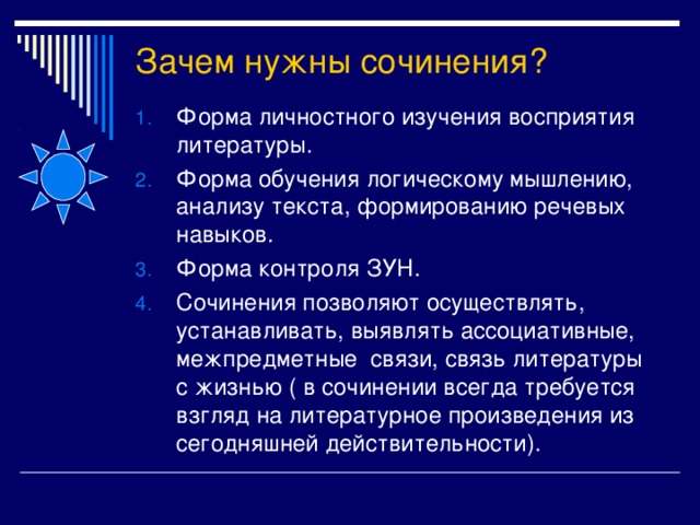 Зачем нужны сочинения? Форма личностного изучения восприятия литературы. Форма обучения логическому мышлению, анализу текста, формированию речевых навыков. Форма контроля ЗУН. Сочинения позволяют осуществлять, устанавливать, выявлять ассоциативные, межпредметные связи, связь литературы с жизнью ( в сочинении всегда требуется взгляд на литературное произведения из сегодняшней действительности). 